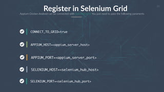 23
Register in Selenium GridAppium-Docker-Android can be connected with Selenium Grid You just need to pass the following paraments
CONNECT_TO_GRID=true
APPIUM_HOST=<appium_server_host>
APPIUM_PORT=<appium_server_port>
SELENIUM_HOST=<selenium_hub_host>
SELENIUM_PORT=<selenium_hub_port>
 
