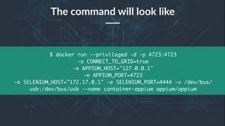 24
$ docker run --privileged -d -p 4723:4723
-e CONNECT_TO_GRID=true
-e APPIUM_HOST="127.0.0.1"
-e APPIUM_PORT=4723
-e SELENIUM_HOST="172.17.0.1" -e SELENIUM_PORT=4444 -v /dev/bus/
usb:/dev/bus/usb --name container-appium appium/appium
The command will look like
 
