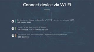 27
Connect device via Wi-Fi
Set the target device to listen for a TCP/IP connection on port 5555.
adb tcpip 5555
Connect to the device by its IP address
adb connect <ip-of-mobile-device>
Confirm that your host computer is connected to the target device
adb devices
 