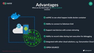 ! @sargiset
33
AdvantagesWhat are the Advantages of Docker Android
noVNC to see what happen inside docker container
Ability to connect to Selenium Grid
Support real devices with screen mirroring
Ability to record video during test execution for debugging
*https://github.com/budtmo/docker-android
Integrated with other cloud solutions, e.g. Genymotion Cloud
OPEN SOURCE!
 
