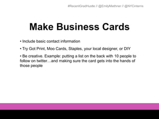 #RecentGradHustle // @EmilyMiethner // @NYCinterns




     Make Business Cards
• Include basic contact information
• Try Got Print, Moo Cards, Staples, your local designer, or DIY
• Be creative. Example: putting a list on the back with 10 people to
follow on twitter…and making sure the card gets into the hands of
those people
 