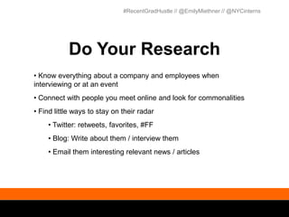 #RecentGradHustle // @EmilyMiethner // @NYCinterns




           Do Your Research
• Know everything about a company and employees when
interviewing or at an event
• Connect with people you meet online and look for commonalities
• Find little ways to stay on their radar
    • Twitter: retweets, favorites, #FF
    • Blog: Write about them / interview them
    • Email them interesting relevant news / articles
 
