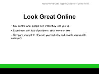 #RecentGradHustle // @EmilyMiethner // @NYCinterns




           Look Great Online
• You control what people see when they look you up
• Experiment with lots of platforms, stick to one or two
• Compare yourself to others in your industry and people you want to
exemplify
 