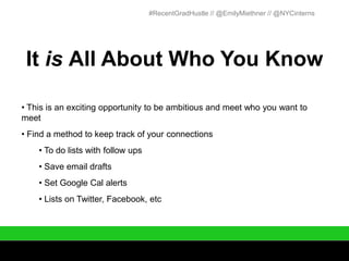#RecentGradHustle // @EmilyMiethner // @NYCinterns




 It is All About Who You Know

• This is an exciting opportunity to be ambitious and meet who you want to
meet
• Find a method to keep track of your connections
    • To do lists with follow ups
    • Save email drafts
    • Set Google Cal alerts
    • Lists on Twitter, Facebook, etc
 