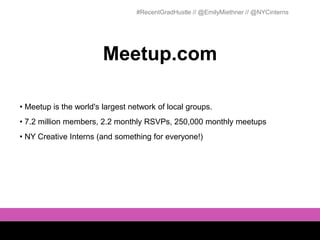 #RecentGradHustle // @EmilyMiethner // @NYCinterns




                        Meetup.com

• Meetup is the world's largest network of local groups.
• 7.2 million members, 2.2 monthly RSVPs, 250,000 monthly meetups
• NY Creative Interns (and something for everyone!)
 
