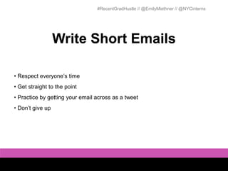 #RecentGradHustle // @EmilyMiethner // @NYCinterns




                  Write Short Emails

• Respect everyone’s time
• Get straight to the point
• Practice by getting your email across as a tweet
• Don’t give up
 