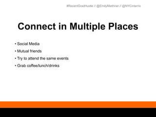 #RecentGradHustle // @EmilyMiethner // @NYCinterns




 Connect in Multiple Places
• Social Media
• Mutual friends
• Try to attend the same events
• Grab coffee/lunch/drinks
 