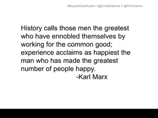 #RecentGradHustle // @EmilyMiethner // @NYCinterns




History calls those men the greatest
who have ennobled themselves by
working for the common good;
experience acclaims as happiest the
man who has made the greatest
number of people happy.
                   -Karl Marx
 