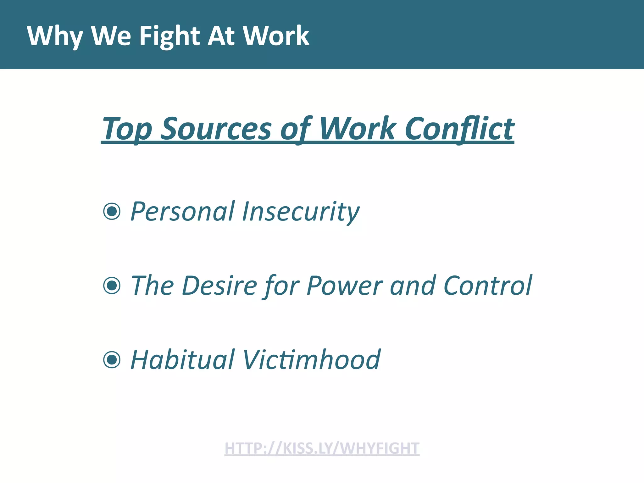 Why	
  We	
  Fight	
  At	
  Work
Top	
  Sources	
  of	
  Work	
  Conﬂict	
  
!
๏	
  Personal	
  Insecurity	
  
๏	
  The	
  Desire	
  for	
  Power	
  and	
  Control	
  
๏	
  Habitual	
  Vic;mhood
HTTP://KISS.LY/WHYFIGHT
 