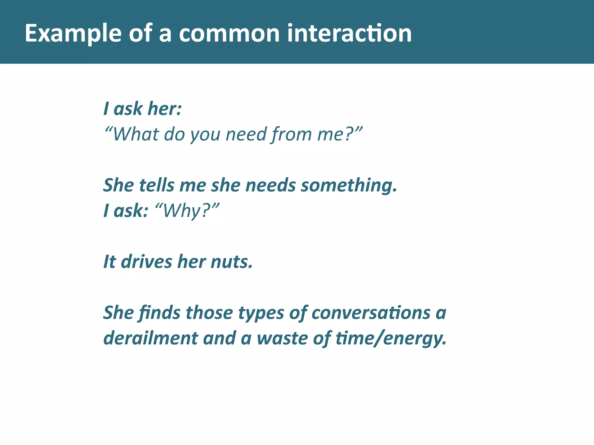 Example	
  of	
  a	
  common	
  interacon
I	
  ask	
  her:	
  
“What	
  do	
  you	
  need	
  from	
  me?”	
  
!
She	
  tells	
  me	
  she	
  needs	
  something.	
  
I	
  ask:	
  “Why?”	
  
!
It	
  drives	
  her	
  nuts.	
  
!
She	
  ﬁnds	
  those	
  types	
  of	
  conversa.ons	
  a	
  
derailment	
  and	
  a	
  waste	
  of	
  .me/energy.
 