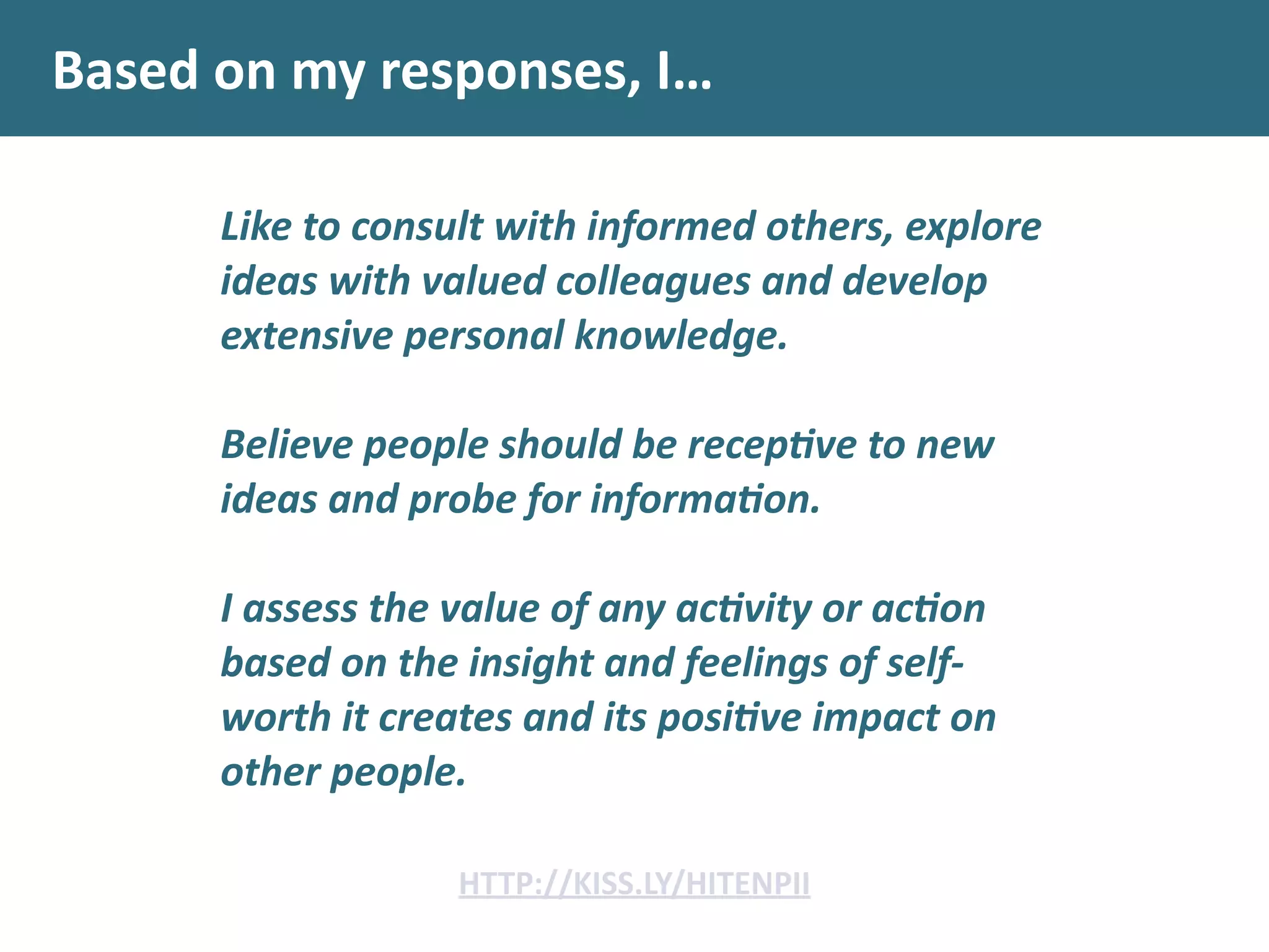 Based	
  on	
  my	
  responses,	
  I…
Like	
  to	
  consult	
  with	
  informed	
  others,	
  explore	
  
ideas	
  with	
  valued	
  colleagues	
  and	
  develop	
  
extensive	
  personal	
  knowledge.	
  	
  
!
Believe	
  people	
  should	
  be	
  recep.ve	
  to	
  new	
  
ideas	
  and	
  probe	
  for	
  informa.on.	
  	
  
!
I	
  assess	
  the	
  value	
  of	
  any	
  ac.vity	
  or	
  ac.on	
  
based	
  on	
  the	
  insight	
  and	
  feelings	
  of	
  self-­‐
worth	
  it	
  creates	
  and	
  its	
  posi.ve	
  impact	
  on	
  
other	
  people.	
  
HTTP://KISS.LY/HITENPII
 