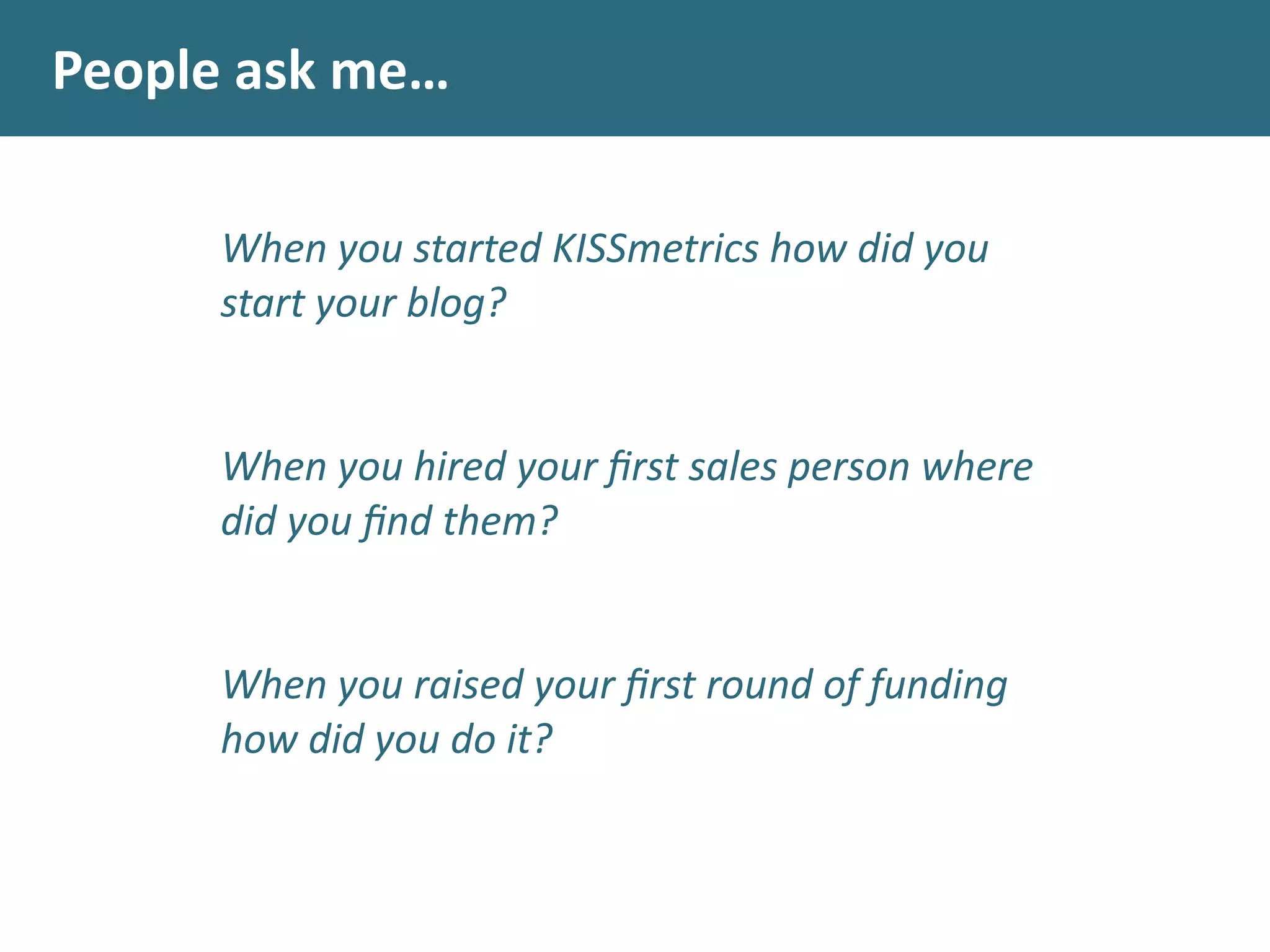 People	
  ask	
  me…
When	
  you	
  started	
  KISSmetrics	
  how	
  did	
  you	
  
start	
  your	
  blog?	
  
	
  	
  
!
When	
  you	
  hired	
  your	
  ﬁrst	
  sales	
  person	
  where	
  
did	
  you	
  ﬁnd	
  them?	
  
	
  	
  
!
When	
  you	
  raised	
  your	
  ﬁrst	
  round	
  of	
  funding	
  
how	
  did	
  you	
  do	
  it?	
  
	
  	
  
 