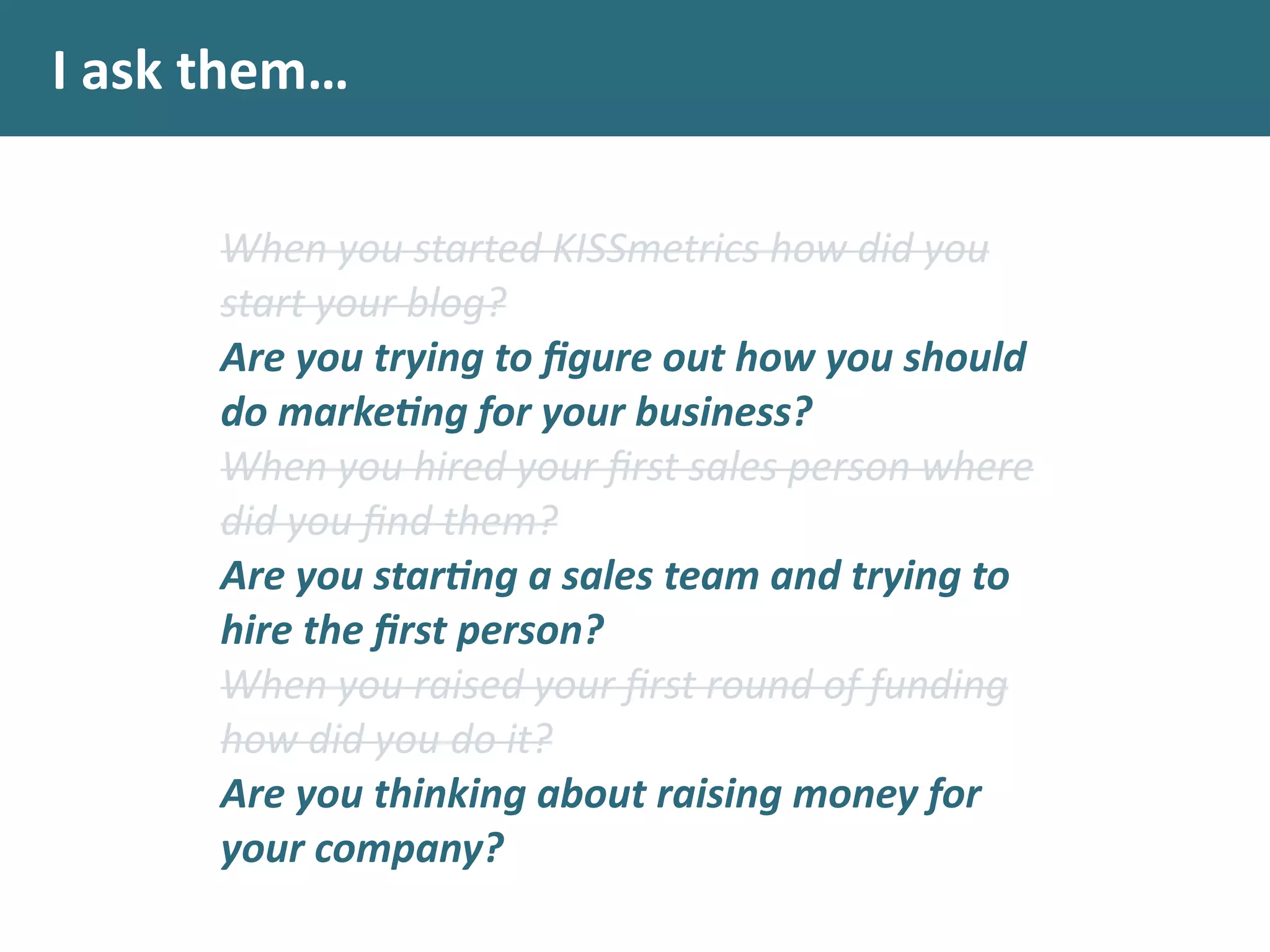 I	
  ask	
  them…
When	
  you	
  started	
  KISSmetrics	
  how	
  did	
  you	
  
start	
  your	
  blog?	
  
Are	
  you	
  trying	
  to	
  ﬁgure	
  out	
  how	
  you	
  should	
  
do	
  marke.ng	
  for	
  your	
  business?	
  
When	
  you	
  hired	
  your	
  ﬁrst	
  sales	
  person	
  where	
  
did	
  you	
  ﬁnd	
  them?	
  
Are	
  you	
  star.ng	
  a	
  sales	
  team	
  and	
  trying	
  to	
  
hire	
  the	
  ﬁrst	
  person?	
  
When	
  you	
  raised	
  your	
  ﬁrst	
  round	
  of	
  funding	
  
how	
  did	
  you	
  do	
  it?	
  
Are	
  you	
  thinking	
  about	
  raising	
  money	
  for	
  
your	
  company?
 