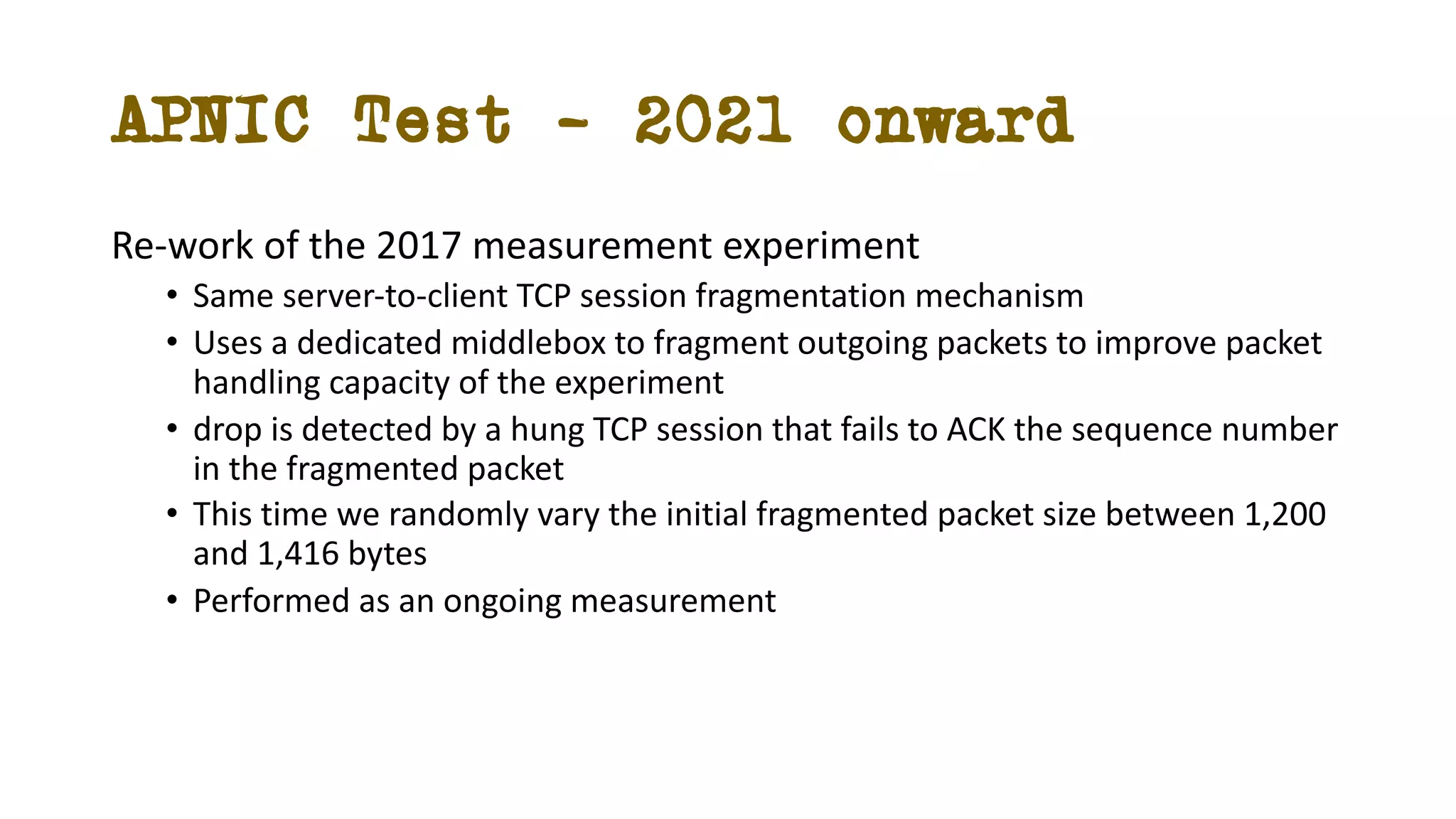 APNIC Test – 2021 onward
Re-work of the 2017 measurement experiment
• Same server-to-client TCP session fragmentation mechanism
• Uses a dedicated middlebox to fragment outgoing packets to improve packet
handling capacity of the experiment
• drop is detected by a hung TCP session that fails to ACK the sequence number
in the fragmented packet
• This time we randomly vary the initial fragmented packet size between 1,200
and 1,416 bytes
• Performed as an ongoing measurement
 