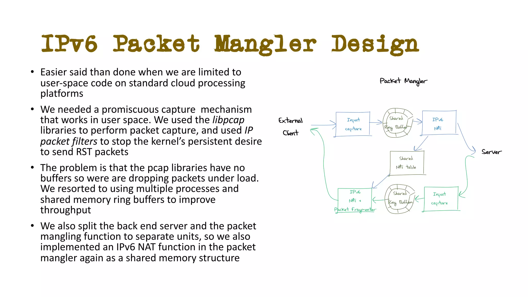 IPv6 Packet Mangler Design
• Easier said than done when we are limited to
user-space code on standard cloud processing
platforms
• We needed a promiscuous capture mechanism
that works in user space. We used the libpcap
libraries to perform packet capture, and used IP
packet filters to stop the kernel’s persistent desire
to send RST packets
• The problem is that the pcap libraries have no
buffers so were are dropping packets under load.
We resorted to using multiple processes and
shared memory ring buffers to improve
throughput
• We also split the back end server and the packet
mangling function to separate units, so we also
implemented an IPv6 NAT function in the packet
mangler again as a shared memory structure
Input
capture
Input
capture
Shared
Ring Buffer
Shared
Ring Buffer
Shared
NAT table
IPv6
NAT
IPv6
NAT +
Packet Fragmenter
External
Client
Server
Packet Mangler
 