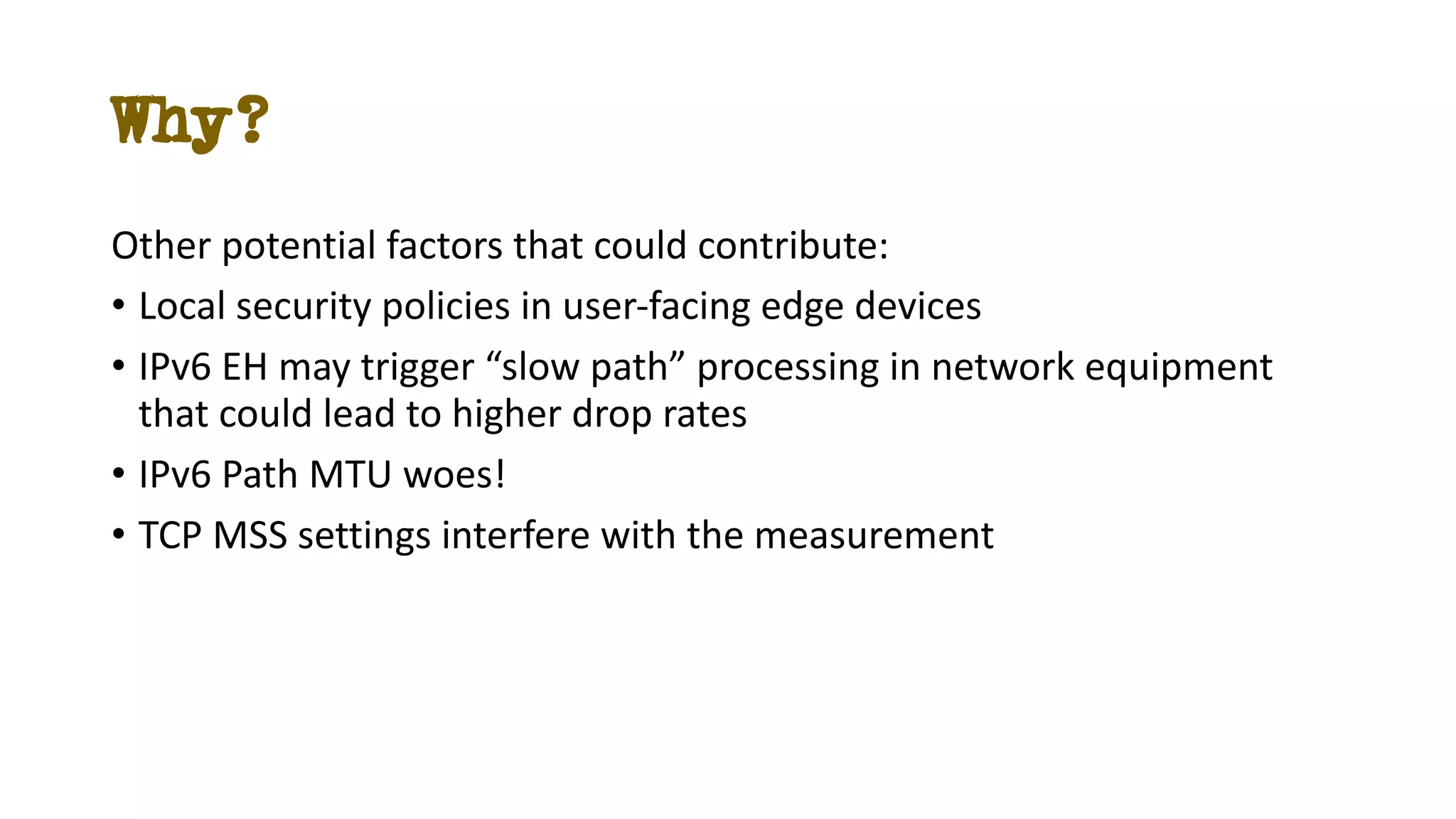 Why?
Other potential factors that could contribute:
• Local security policies in user-facing edge devices
• IPv6 EH may trigger “slow path” processing in network equipment
that could lead to higher drop rates
• IPv6 Path MTU woes!
• TCP MSS settings interfere with the measurement
 