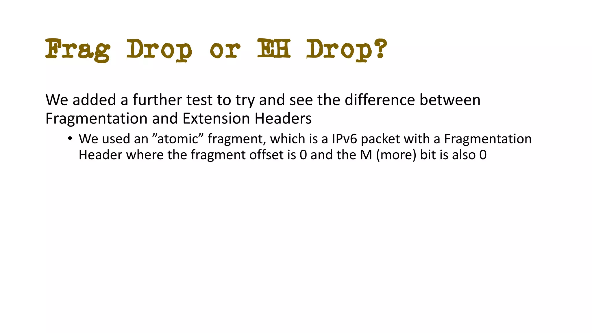 Frag Drop or EH Drop?
We added a further test to try and see the difference between
Fragmentation and Extension Headers
• We used an ”atomic” fragment, which is a IPv6 packet with a Fragmentation
Header where the fragment offset is 0 and the M (more) bit is also 0
 