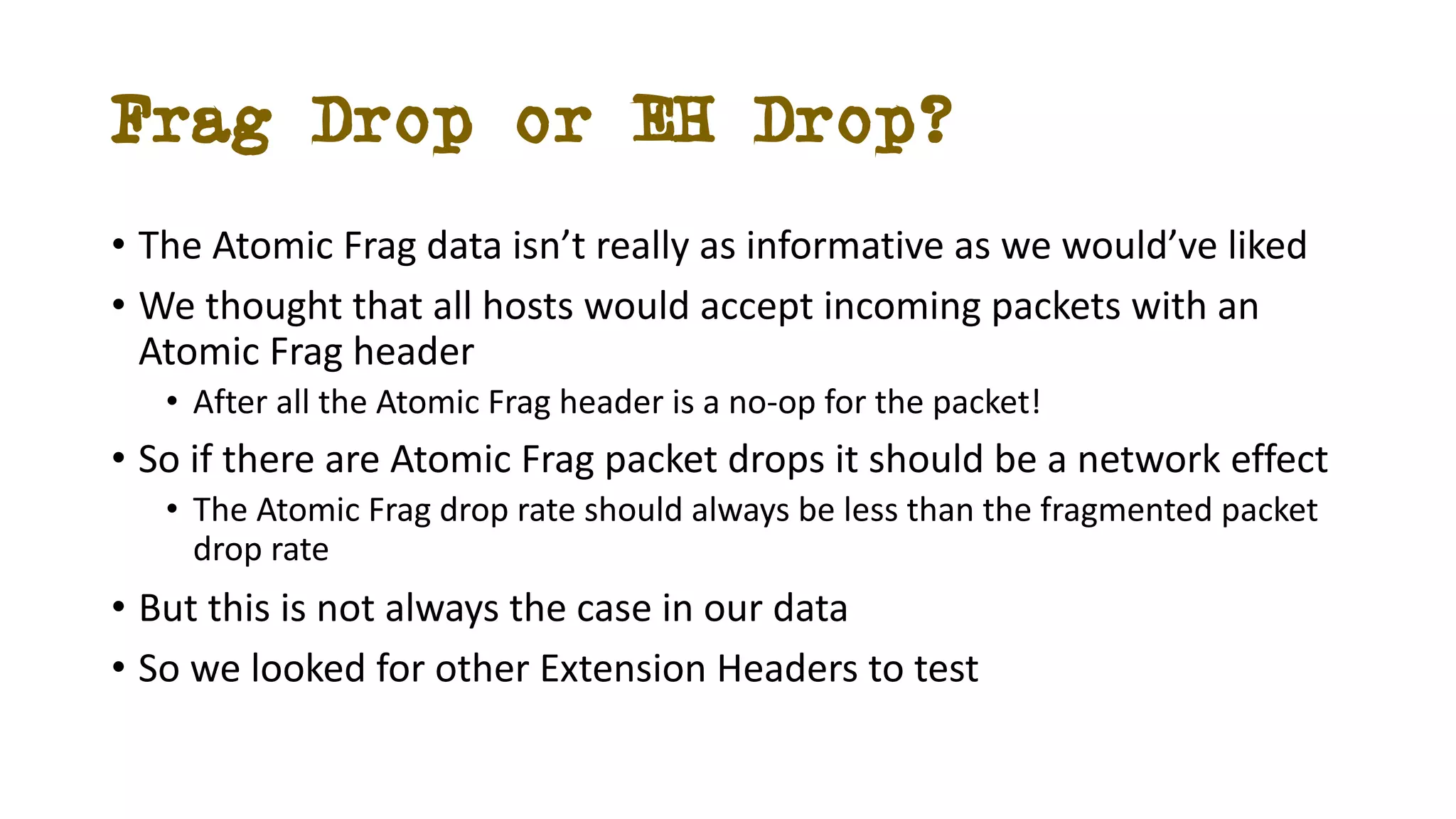 Frag Drop or EH Drop?
• The Atomic Frag data isn’t really as informative as we would’ve liked
• We thought that all hosts would accept incoming packets with an
Atomic Frag header
• After all the Atomic Frag header is a no-op for the packet!
• So if there are Atomic Frag packet drops it should be a network effect
• The Atomic Frag drop rate should always be less than the fragmented packet
drop rate
• But this is not always the case in our data
• So we looked for other Extension Headers to test
 