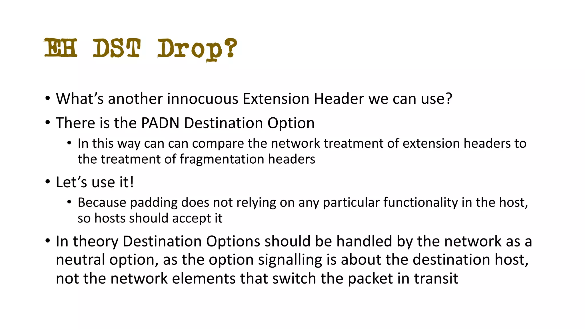 EH DST Drop?
• What’s another innocuous Extension Header we can use?
• There is the PADN Destination Option
• In this way can can compare the network treatment of extension headers to
the treatment of fragmentation headers
• Let’s use it!
• Because padding does not relying on any particular functionality in the host,
so hosts should accept it
• In theory Destination Options should be handled by the network as a
neutral option, as the option signalling is about the destination host,
not the network elements that switch the packet in transit
 