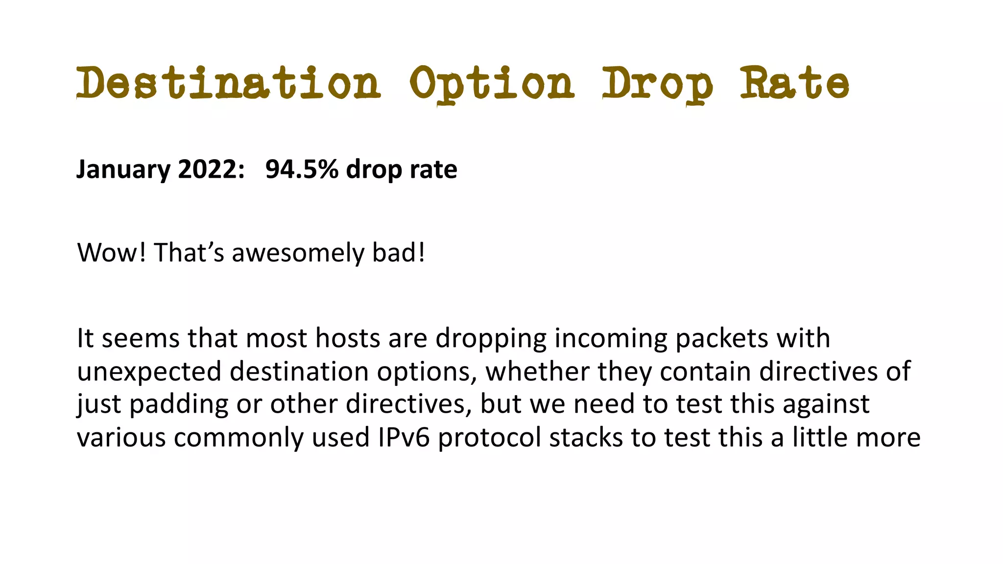 Destination Option Drop Rate
January 2022: 94.5% drop rate
Wow! That’s awesomely bad!
It seems that most hosts are dropping incoming packets with
unexpected destination options, whether they contain directives of
just padding or other directives, but we need to test this against
various commonly used IPv6 protocol stacks to test this a little more
 