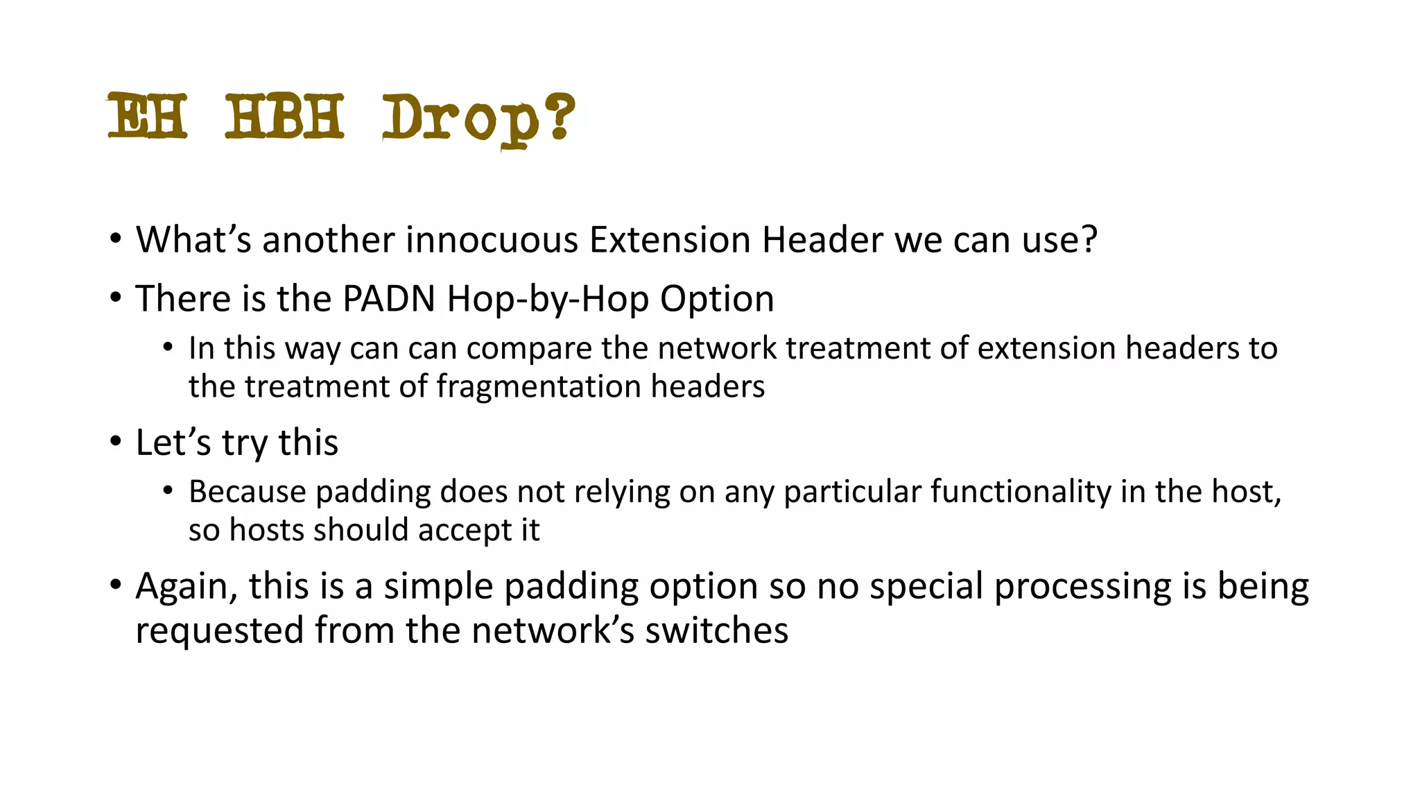 EH HBH Drop?
• What’s another innocuous Extension Header we can use?
• There is the PADN Hop-by-Hop Option
• In this way can can compare the network treatment of extension headers to
the treatment of fragmentation headers
• Let’s try this
• Because padding does not relying on any particular functionality in the host,
so hosts should accept it
• Again, this is a simple padding option so no special processing is being
requested from the network’s switches
 