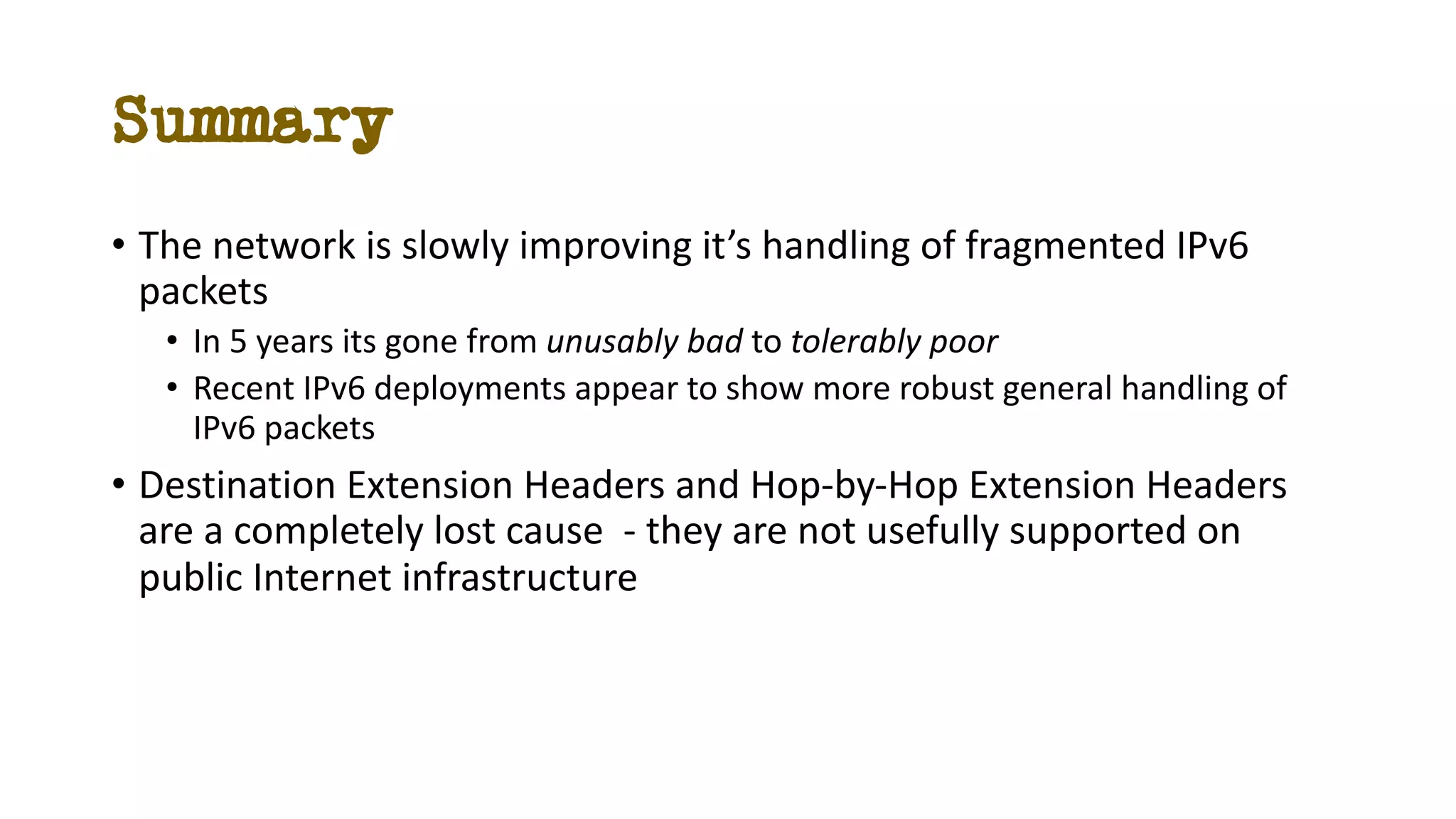Summary
• The network is slowly improving it’s handling of fragmented IPv6
packets
• In 5 years its gone from unusably bad to tolerably poor
• Recent IPv6 deployments appear to show more robust general handling of
IPv6 packets
• Destination Extension Headers and Hop-by-Hop Extension Headers
are a completely lost cause - they are not usefully supported on
public Internet infrastructure
 