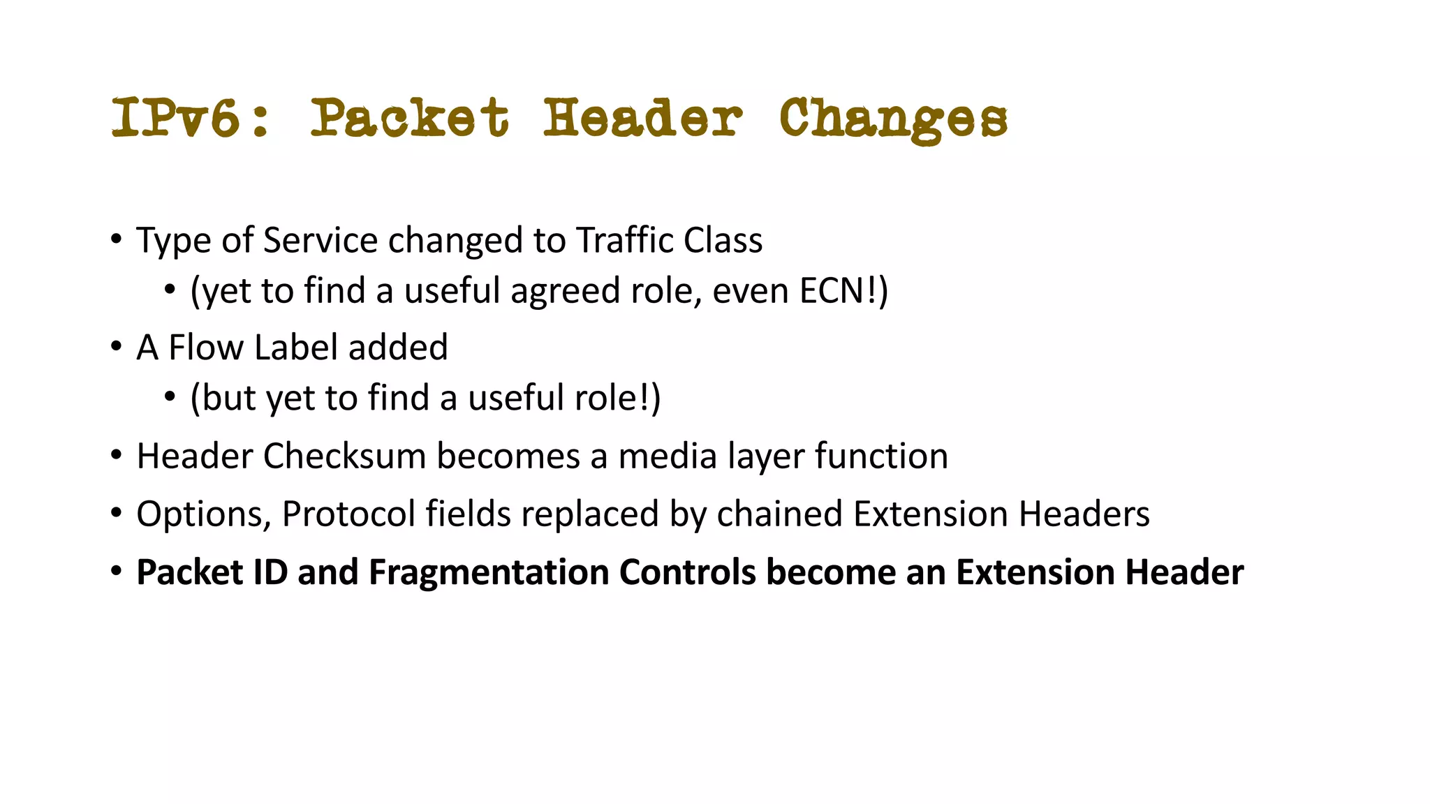 IPv6: Packet Header Changes
• Type of Service changed to Traffic Class
• (yet to find a useful agreed role, even ECN!)
• A Flow Label added
• (but yet to find a useful role!)
• Header Checksum becomes a media layer function
• Options, Protocol fields replaced by chained Extension Headers
• Packet ID and Fragmentation Controls become an Extension Header
 