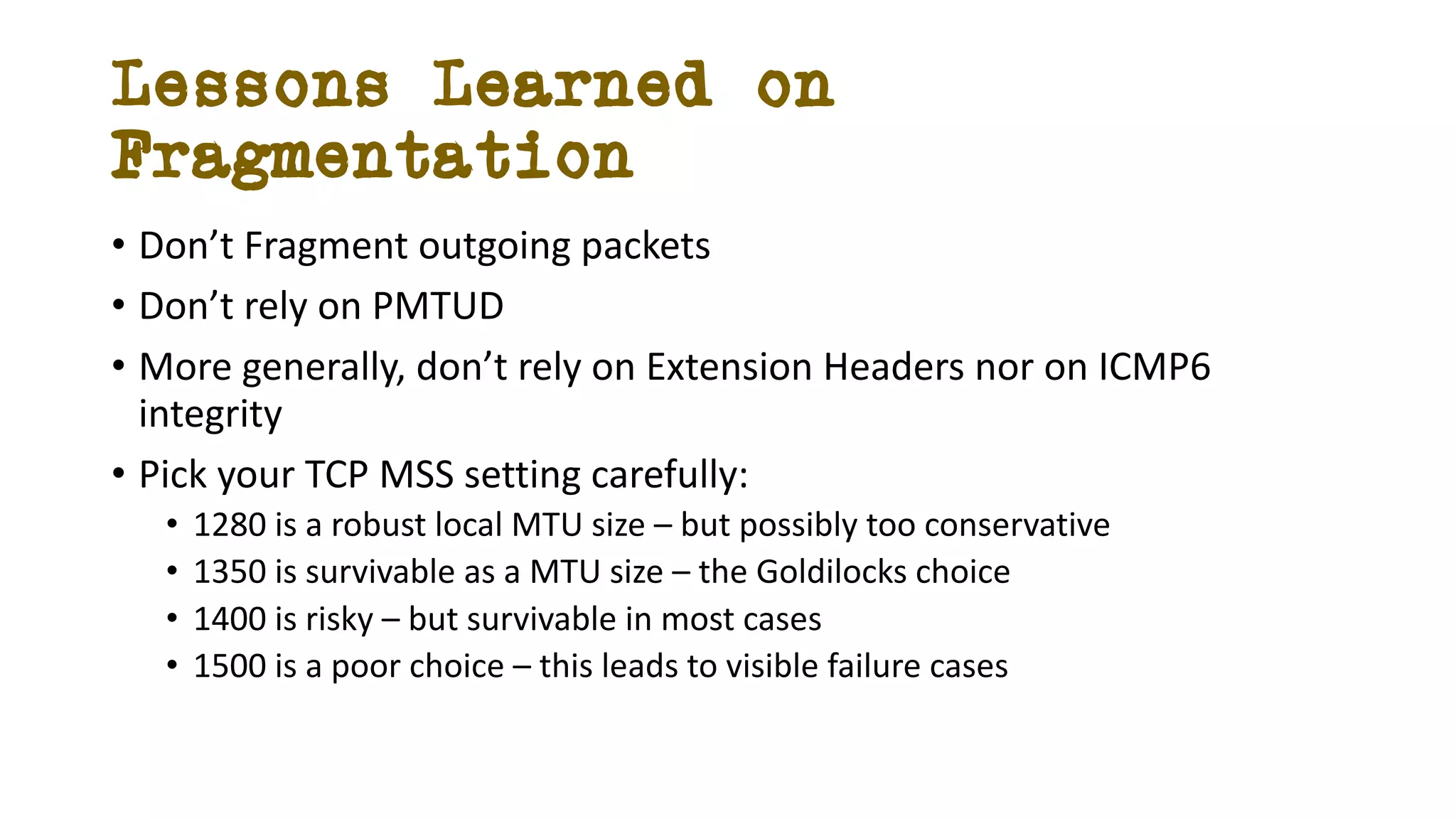 Lessons Learned on
Fragmentation
• Don’t Fragment outgoing packets
• Don’t rely on PMTUD
• More generally, don’t rely on Extension Headers nor on ICMP6
integrity
• Pick your TCP MSS setting carefully:
• 1280 is a robust local MTU size – but possibly too conservative
• 1350 is survivable as a MTU size – the Goldilocks choice
• 1400 is risky – but survivable in most cases
• 1500 is a poor choice – this leads to visible failure cases
 