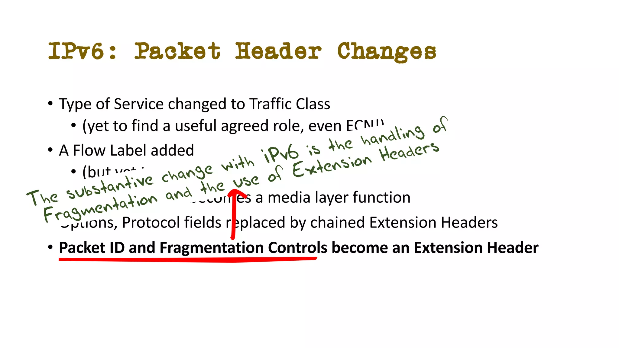 IPv6: Packet Header Changes
• Type of Service changed to Traffic Class
• (yet to find a useful agreed role, even ECN!)
• A Flow Label added
• (but yet to find a useful role!)
• Header Checksum becomes a media layer function
• Options, Protocol fields replaced by chained Extension Headers
• Packet ID and Fragmentation Controls become an Extension Header
The substantive change with IPv6 is the handling of
Fragmentation and the use of Extension Headers
 