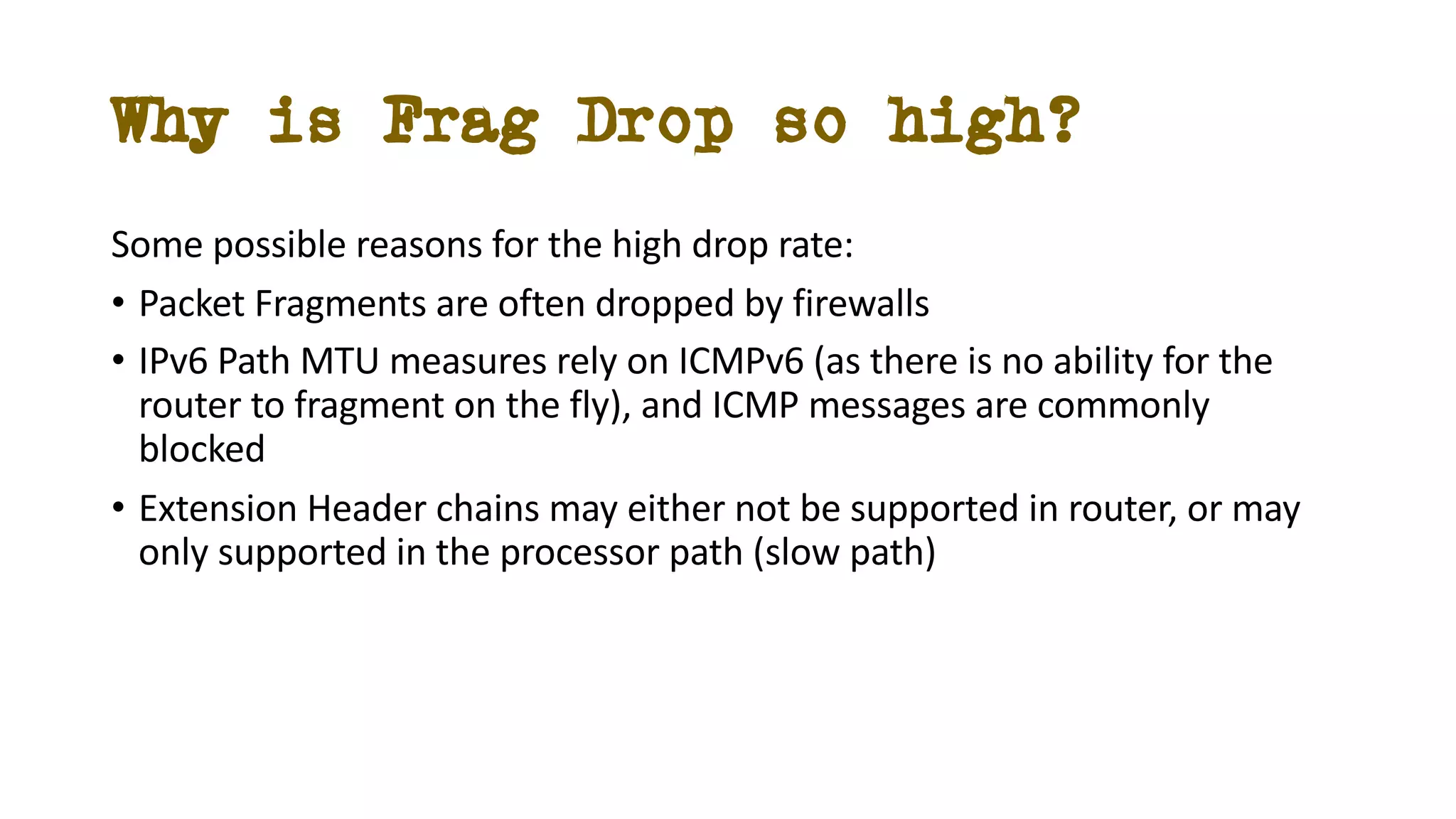 Why is Frag Drop so high?
Some possible reasons for the high drop rate:
• Packet Fragments are often dropped by firewalls
• IPv6 Path MTU measures rely on ICMPv6 (as there is no ability for the
router to fragment on the fly), and ICMP messages are commonly
blocked
• Extension Header chains may either not be supported in router, or may
only supported in the processor path (slow path)
 
