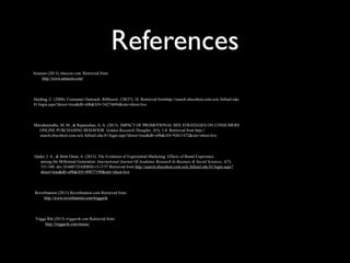 References
Amazon (2013) Amazon.com. Retrieved from
http://www.amazon.com/
Reverbnation (2013) Reverbnation.com Retrieved from
http://www.reverbnation.com/triggarik
Trigga Rik (2013) triggarik.com Retrieved from
http://triggarik.com/music/
Harding, C. (2008). Consumer Outreach. Billboard, 120(37), 16. Retrieved fromhttp://search.ebscohost.com.oclc.fullsail.edu:
81/login.aspx?direct=true&db=a9h&AN=34274694&site=ehost-live
Qader, I. A., & Binti Omar, A. (2013). The Evolution of Experiential Marketing: Effects of Brand Experience
among the Millennial Generation. International Journal Of Academic Research In Business & Social Sciences, 3(7),
331-340. doi:10.6007/IJARBSS/v3-i7/57 Retrieved from http://search.ebscohost.com.oclc.fullsail.edu:81/login.aspx?
direct=true&db=a9h&AN=89877199&site=ehost-live
Maruthamuthu, M. M., & Rajamohan, A. A. (2013). IMPACT OF PROMOTIONAL MIX STRATEGIES ON CONSUMERS
ONLINE PURCHASING BEHAVIOR. Golden Research Thoughts, 3(5), 1-4. Retrieved from http://
search.ebscohost.com.oclc.fullsail.edu:81/login.aspx?direct=true&db=a9h&AN=92611472&site=ehost-live
 