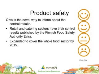Product safety
Oiva is the novel way to inform about the
control results.
• Retail and catering sectors have their control
results published by the Finnish Food Safety
Authority Evira.
• Expanded to cover the whole food sector by
2015.
Photo: Evira
 