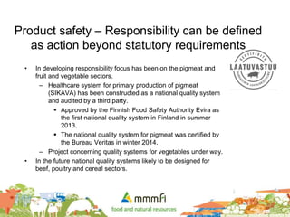 • In developing responsibility focus has been on the pigmeat and
fruit and vegetable sectors.
– Healthcare system for primary production of pigmeat
(SIKAVA) has been constructed as a national quality system
and audited by a third party.
 Approved by the Finnish Food Safety Authority Evira as
the first national quality system in Finland in summer
2013.
 The national quality system for pigmeat was certified by
the Bureau Veritas in winter 2014.
– Project concerning quality systems for vegetables under way.
• In the future national quality systems likely to be designed for
beef, poultry and cereal sectors.
Product safety – Responsibility can be defined
as action beyond statutory requirements
 