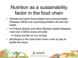Nutrition as a sustainability
factor in the food chain
• Obesity and other food-related non-communicable
diseases (NCD) are a growing problem all over the
world.
• In Finland obesity and other lifestyle-related diseases
cost over 2 billion euros annually.
 Heavy burden on our society
• All players in the food chain have a role to play to
tackle the issue.
 