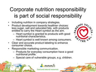 Corporate nutrition responsibility
is part of social responsibility
• Including nutrition in company strategies.
• Product development towards healthier choices:
less sugar, salt and saturated fats, with products
entitled to carry the Heart symbol as the aim.
– Heart symbol is granted to products with good
nutritional characteristics.
– Heart symbol is well known among consumers.
• Clear and accurate product labeling to enhance
consumer choice.
• Responsible marketing communication.
– Products for everyday consumption have a good
nutritional profile.
– Special care of vulnerable groups, e.g. children.
 