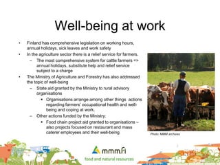 Well-being at work
• Finland has comprehensive legislation on working hours,
annual holidays, sick leaves and work safety
• In the agriculture sector there is a relief service for farmers.
– The most comprehensive system for cattle farmers =>
annual holidays, substitute help and relief service
subject to a charge
• The Ministry of Agriculture and Forestry has also addressed
the topic of well-being
– State aid granted by the Ministry to rural advisory
organisations
 Organisations arrange among other things actions
regarding farmers’ occupational health and well-
being and coping at work.
– Other actions funded by the Ministry:
 Food chain project aid granted to organisations –
also projects focused on restaurant and mass
caterer employees and their well-being Photo: MMM archives
 