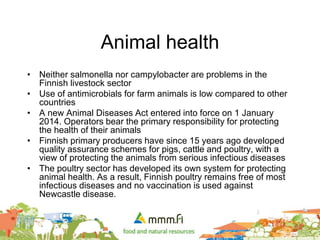 Animal health
• Neither salmonella nor campylobacter are problems in the
Finnish livestock sector
• Use of antimicrobials for farm animals is low compared to other
countries
• A new Animal Diseases Act entered into force on 1 January
2014. Operators bear the primary responsibility for protecting
the health of their animals
• Finnish primary producers have since 15 years ago developed
quality assurance schemes for pigs, cattle and poultry, with a
view of protecting the animals from serious infectious diseases
• The poultry sector has developed its own system for protecting
animal health. As a result, Finnish poultry remains free of most
infectious diseases and no vaccination is used against
Newcastle disease.
 