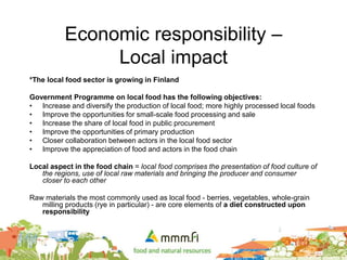 Economic responsibility –
Local impact
*The local food sector is growing in Finland
Government Programme on local food has the following objectives:
• Increase and diversify the production of local food; more highly processed local foods
• Improve the opportunities for small-scale food processing and sale
• Increase the share of local food in public procurement
• Improve the opportunities of primary production
• Closer collaboration between actors in the local food sector
• Improve the appreciation of food and actors in the food chain
Local aspect in the food chain = local food comprises the presentation of food culture of
the regions, use of local raw materials and bringing the producer and consumer
closer to each other
Raw materials the most commonly used as local food - berries, vegetables, whole-grain
milling products (rye in particular) - are core elements of a diet constructed upon
responsibility
 