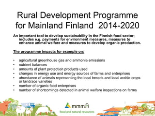 Rural Development Programme
for Mainland Finland 2014-2020
An important tool to develop sustainability in the Finnish food sector;
includes e.g. payments for environment measures, measures to
enhance animal welfare and measures to develop organic production.
The programme impacts for example on:
• agricultural greenhouse gas and ammonia emissions
• nutrient balances
• amounts of plant protection products used
• changes in energy use and energy sources of farms and enterprises
• abundance of animals representing the local breeds and local arable crops
or landrace varieties
• number of organic food enterprises
• number of shortcomings detected in animal welfare inspections on farms
 