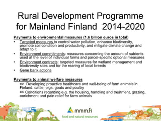 Rural Development Programme
for Mainland Finland 2014-2020
Payments to environmental measures (1.6 billion euros in total)
• Targeted measures to control water pollution, enhance biodiversity,
promote soil condition and productivity, and mitigate climate change and
adapt to it
• Environment commitments: measures concerning the amount of nutrients
used at the level of individual farms and parcel-specific optional measures
• Environment contracts: targeted measures for wetland management and
biodiversity sites and for the rearing of local breeds
• Gene bank actions
Payments to animal welfare measures
=> Developing proactive healthcare and well-being of farm animals in
Finland: cattle, pigs, goats and poultry
=> Conditions regarding e.g. the housing, handling and treatment, grazing,
enrichment and pain relief for farm animals
 