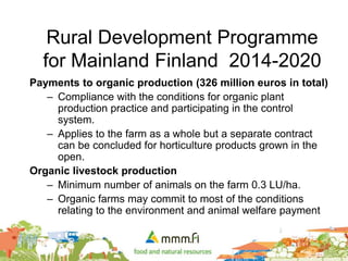 Rural Development Programme
for Mainland Finland 2014-2020
Payments to organic production (326 million euros in total)
– Compliance with the conditions for organic plant
production practice and participating in the control
system.
– Applies to the farm as a whole but a separate contract
can be concluded for horticulture products grown in the
open.
Organic livestock production
– Minimum number of animals on the farm 0.3 LU/ha.
– Organic farms may commit to most of the conditions
relating to the environment and animal welfare payment
 