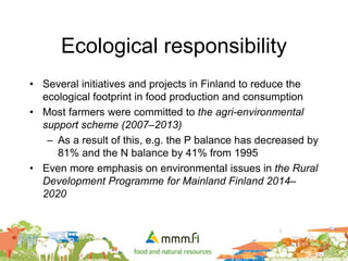 Ecological responsibility
• Several initiatives and projects in Finland to reduce the
ecological footprint in food production and consumption
• Most farmers were committed to the agri-environmental
support scheme (2007–2013)
– As a result of this, e.g. the P balance has decreased by
81% and the N balance by 41% from 1995
• Even more emphasis on environmental issues in the Rural
Development Programme for Mainland Finland 2014–
2020
 
