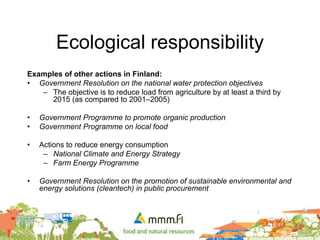 Ecological responsibility
Examples of other actions in Finland:
• Government Resolution on the national water protection objectives
– The objective is to reduce load from agriculture by at least a third by
2015 (as compared to 2001–2005)
• Government Programme to promote organic production
• Government Programme on local food
• Actions to reduce energy consumption
– National Climate and Energy Strategy
– Farm Energy Programme
• Government Resolution on the promotion of sustainable environmental and
energy solutions (cleantech) in public procurement
 