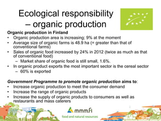 Ecological responsibility
– organic production
Organic production in Finland
• Organic production area is increasing; 9% at the moment
• Average size of organic farms is 48.9 ha (= greater than that of
conventional farms)
• Sales of organic food increased by 24% in 2012 (twice as much as that
of conventional food)
– Market share of organic food is still small, 1.6%.
• In organic product exports the most important sector is the cereal sector
– 60% is exported
Government Programme to promote organic production aims to:
• Increase organic production to meet the consumer demand
• Increase the range of organic products
• Increase the supply of organic products to consumers as well as
restaurants and mass caterers
 
