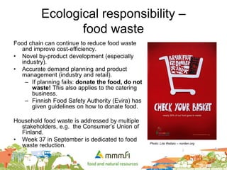 Ecological responsibility –
food waste
Food chain can continue to reduce food waste
and improve cost-efficiency.
• Novel by-product development (especially
industry).
• Accurate demand planning and product
management (industry and retail).
– If planning fails: donate the food, do not
waste! This also applies to the catering
business.
– Finnish Food Safety Authority (Evira) has
given guidelines on how to donate food.
Household food waste is addressed by multiple
stakeholders, e.g. the Consumer’s Union of
Finland.
• Week 37 in September is dedicated to food
waste reduction. Photo: Liisi Reitalu – norden.org
 