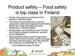Product safety – Food safety
is top class in Finland
• Result of long-term commitment of all
players in the food chain.
• The base of food safety lies in primary
production: safe food originates from healthy
plants and a high standard of animal
husbandry, including welfare.
• Responsible use of fertilizers and minimal
use of plant protection products+ prudent
use of antibiotics.
• National Salmonella Control Programme
since 1995 covers bovines, poultry and pigs,
and their meat and eggs, and has reduced
the incidence of salmonella to <1%.
– zero-tolerance policy for feed
Photo: MMM archives
 