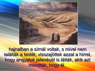 hajnalban a sírnál voltak, s mivel nem találták a testét, visszajöttek azzal a hírrel, hogy angyalok jelenését is látták, akik azt mondták, hogy él.  