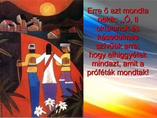 Erre ő azt mondta nekik: ,,Ó, ti oktalanok és késedelmes szívűek arra, hogy elhiggyétek mindazt, amit a próféták mondtak!  