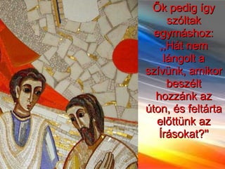 Ők pedig így szóltak egymáshoz: ,,Hát nem lángolt a szívünk, amikor beszélt hozzánk az úton, és feltárta előttünk az Írásokat?'' 