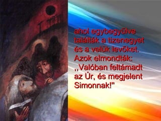 ahol egybegyűlve találták a tizenegyet és a velük levőket. Azok elmondták: ,,Valóban feltámadt az Úr, és megjelent Simonnak!''  